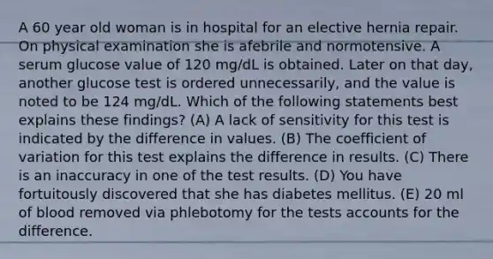 A 60 year old woman is in hospital for an elective hernia repair. On physical examination she is afebrile and normotensive. A serum glucose value of 120 mg/dL is obtained. Later on that day, another glucose test is ordered unnecessarily, and the value is noted to be 124 mg/dL. Which of the following statements best explains these findings? (A) A lack of sensitivity for this test is indicated by the difference in values. (B) The coefficient of variation for this test explains the difference in results. (C) There is an inaccuracy in one of the test results. (D) You have fortuitously discovered that she has diabetes mellitus. (E) 20 ml of blood removed via phlebotomy for the tests accounts for the difference.