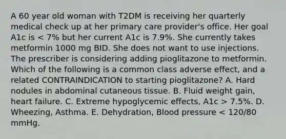 A 60 year old woman with T2DM is receiving her quarterly medical check up at her primary care provider's office. Her goal A1c is 7.5%. D. Wheezing, Asthma. E. Dehydration, Blood pressure < 120/80 mmHg.