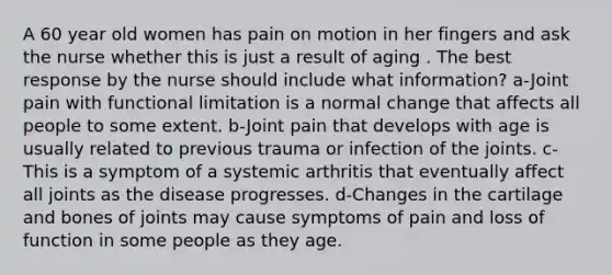 A 60 year old women has pain on motion in her fingers and ask the nurse whether this is just a result of aging . The best response by the nurse should include what information? a-Joint pain with functional limitation is a normal change that affects all people to some extent. b-Joint pain that develops with age is usually related to previous trauma or infection of the joints. c-This is a symptom of a systemic arthritis that eventually affect all joints as the disease progresses. d-Changes in the cartilage and bones of joints may cause symptoms of pain and loss of function in some people as they age.