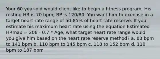 Your 60 year-old would client like to begin a fitness program. His resting HR is 70 bpm; BP is 120/80. You want him to exercise in a target heart rate range of 50-85% of heart rate reserve. If you estimate his maximum heart rate using the equation Estimated HRmax = 208 - 0.7 * Age, what target heart rate range would you give him based on the heart rate reserve method? a. 83 bpm to 141 bpm b. 110 bpm to 145 bpm c. 118 to 152 bpm d. 110 bpm to 187 bpm