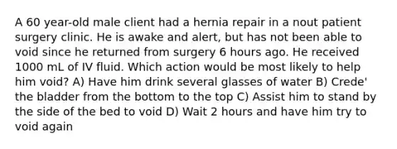 A 60 year-old male client had a hernia repair in a nout patient surgery clinic. He is awake and alert, but has not been able to void since he returned from surgery 6 hours ago. He received 1000 mL of IV fluid. Which action would be most likely to help him void? A) Have him drink several glasses of water B) Crede' the bladder from the bottom to the top C) Assist him to stand by the side of the bed to void D) Wait 2 hours and have him try to void again