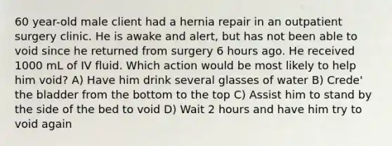 60 year-old male client had a hernia repair in an outpatient surgery clinic. He is awake and alert, but has not been able to void since he returned from surgery 6 hours ago. He received 1000 mL of IV fluid. Which action would be most likely to help him void? A) Have him drink several glasses of water B) Crede' the bladder from the bottom to the top C) Assist him to stand by the side of the bed to void D) Wait 2 hours and have him try to void again