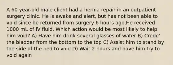 A 60 year-old male client had a hernia repair in an outpatient surgery clinic. He is awake and alert, but has not been able to void since he returned from surgery 6 hours ago.He received 1000 mL of IV fluid. Which action would be most likely to help him void? A) Have him drink several glasses of water B) Crede' the bladder from the bottom to the top C) Assist him to stand by the side of the bed to void D) Wait 2 hours and have him try to void again