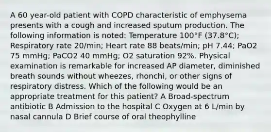 A 60 year-old patient with COPD characteristic of emphysema presents with a cough and increased sputum production. The following information is noted: Temperature 100°F (37.8°C); Respiratory rate 20/min; Heart rate 88 beats/min; pH 7.44; PaO2 75 mmHg; PaCO2 40 mmHg; O2 saturation 92%. Physical examination is remarkable for increased AP diameter, diminished breath sounds without wheezes, rhonchi, or other signs of respiratory distress. Which of the following would be an appropriate treatment for this patient? A Broad-spectrum antibiotic B Admission to the hospital C Oxygen at 6 L/min by nasal cannula D Brief course of oral theophylline