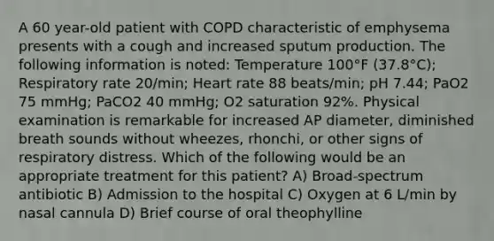 A 60 year-old patient with COPD characteristic of emphysema presents with a cough and increased sputum production. The following information is noted: Temperature 100°F (37.8°C); Respiratory rate 20/min; Heart rate 88 beats/min; pH 7.44; PaO2 75 mmHg; PaCO2 40 mmHg; O2 saturation 92%. Physical examination is remarkable for increased AP diameter, diminished breath sounds without wheezes, rhonchi, or other signs of respiratory distress. Which of the following would be an appropriate treatment for this patient? A) Broad-spectrum antibiotic B) Admission to the hospital C) Oxygen at 6 L/min by nasal cannula D) Brief course of oral theophylline