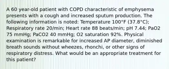 A 60 year-old patient with COPD characteristic of emphysema presents with a cough and increased sputum production. The following information is noted: Temperature 100°F (37.8°C); Respiratory rate 20/min; Heart rate 88 beats/min; pH 7.44; PaO2 75 mmHg; PaCO2 40 mmHg; O2 saturation 92%. Physical examination is remarkable for increased AP diameter, diminished breath sounds without wheezes, rhonchi, or other signs of respiratory distress. What would be an appropriate treatment for this patient?