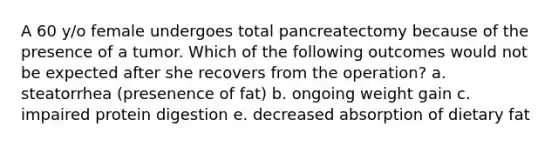 A 60 y/o female undergoes total pancreatectomy because of the presence of a tumor. Which of the following outcomes would not be expected after she recovers from the operation? a. steatorrhea (presenence of fat) b. ongoing weight gain c. impaired protein digestion e. decreased absorption of dietary fat