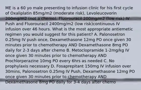 ME is a 60 yo male presenting to infusion clinic for his first cycle of Oxaliplatin 85mg/m2 (moderate risk), Levoleucovorin 200mg/m2 (not a chemo), Fluorouracil 200mg/m2 (low risk) IV Push and Fluorouracil 2400mg/m2 (low risk)continuous IV infusion over 46 hours. What is the most appropriate antiemetic regimen you would suggest for this patient? A. Palonosetron 0.25mg IV push once, Dexamethasone 12mg PO once given 30 minutes prior to chemotherapy AND Dexamethasone 8mg PO daily for 2-3 days after chemo B. Metoclopramide 1-2mg/kg IV once given 30 minutes prior to chemotherapy AND Prochlorperazine 10mg PO every 6hrs as needed C. No prophylaxis necessary D. Fosaprepitant 150mg IV infusion over 30mins, Palonosetron 0.25mg IV Push, Dexamethasone 12mg PO once given 30 minutes prior to chemotherapy AND Dexamethasone 8mg PO daily for 3-4 days after chemo