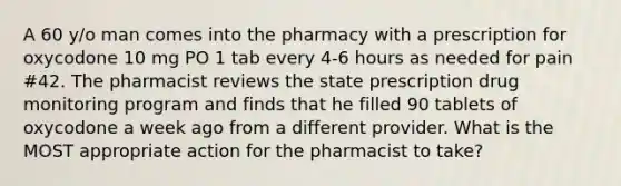 A 60 y/o man comes into the pharmacy with a prescription for oxycodone 10 mg PO 1 tab every 4-6 hours as needed for pain #42. The pharmacist reviews the state prescription drug monitoring program and finds that he filled 90 tablets of oxycodone a week ago from a different provider. What is the MOST appropriate action for the pharmacist to take?