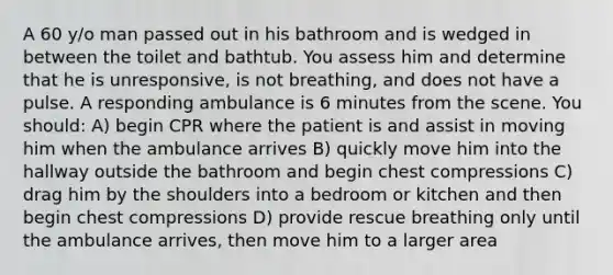 A 60 y/o man passed out in his bathroom and is wedged in between the toilet and bathtub. You assess him and determine that he is unresponsive, is not breathing, and does not have a pulse. A responding ambulance is 6 minutes from the scene. You should: A) begin CPR where the patient is and assist in moving him when the ambulance arrives B) quickly move him into the hallway outside the bathroom and begin chest compressions C) drag him by the shoulders into a bedroom or kitchen and then begin chest compressions D) provide rescue breathing only until the ambulance arrives, then move him to a larger area