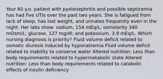 Your 60 y.o. patient with pyelonephritis and possible septicemia has had five UTIs over the past two years. She is fatigued from lack of sleep, has lost weight, and urinates frequently even in the night. Her labs show: sodium, 154 mEq/L; osmolarity 340 mOsm/L; glucose, 127 mg/dl; and potassium, 3.9 mEq/L. Which nursing diagnosis is priority? Fluid volume deficit related to osmotic diuresis induced by hyponatremia Fluid volume deficit related to inability to conserve water Altered nutrition: Less than body requirements related to hypermetabolic state Altered nutrition: Less than body requirements related to catabolic effects of insulin deficiency