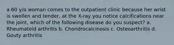 a 60 y/o woman comes to the outpatient clinic because her wrist is swollen and tender, at the X-ray you notice calcifications near the joint, which of the following disease do you suspect? a. Rheumatoid arthritis b. Chondrocalcinosis c. Osteoarthritis d. Gouty arthritis