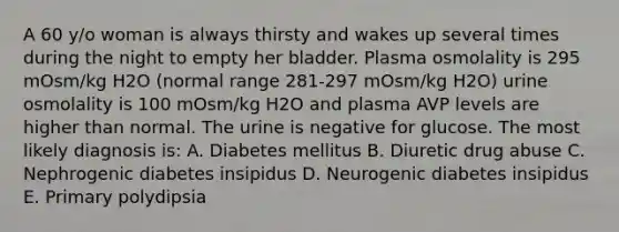 A 60 y/o woman is always thirsty and wakes up several times during the night to empty her bladder. Plasma osmolality is 295 mOsm/kg H2O (normal range 281-297 mOsm/kg H2O) urine osmolality is 100 mOsm/kg H2O and plasma AVP levels are higher than normal. The urine is negative for glucose. The most likely diagnosis is: A. Diabetes mellitus B. Diuretic drug abuse C. Nephrogenic diabetes insipidus D. Neurogenic diabetes insipidus E. Primary polydipsia