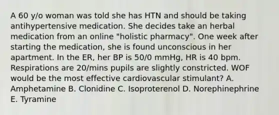 A 60 y/o woman was told she has HTN and should be taking antihypertensive medication. She decides take an herbal medication from an online "holistic pharmacy". One week after starting the medication, she is found unconscious in her apartment. In the ER, her BP is 50/0 mmHg, HR is 40 bpm. Respirations are 20/mins pupils are slightly constricted. WOF would be the most effective cardiovascular stimulant? A. Amphetamine B. Clonidine C. Isoproterenol D. Norephinephrine E. Tyramine