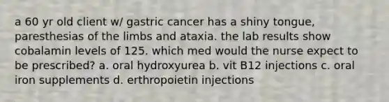 a 60 yr old client w/ gastric cancer has a shiny tongue, paresthesias of the limbs and ataxia. the lab results show cobalamin levels of 125. which med would the nurse expect to be prescribed? a. oral hydroxyurea b. vit B12 injections c. oral iron supplements d. erthropoietin injections