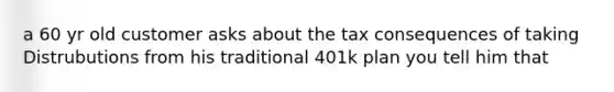 a 60 yr old customer asks about the tax consequences of taking Distrubutions from his traditional 401k plan you tell him that