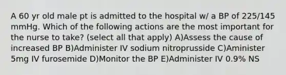 A 60 yr old male pt is admitted to the hospital w/ a BP of 225/145 mmHg. Which of the following actions are the most important for the nurse to take? (select all that apply) A)Assess the cause of increased BP B)Administer IV sodium nitroprusside C)Aminister 5mg IV furosemide D)Monitor the BP E)Administer IV 0.9% NS