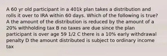 A 60 yr old participant in a 401k plan takes a distribution and rolls it over to IRA within 60 days. Which of the following is true? A the amount of the distribution is reduced by the amount of a 20% withholding tax B no taxes are due since the plan participant is over age 59 1/2 C there is a 10% early withdrawal penalty D the amount distributed is subject to ordinary income tax