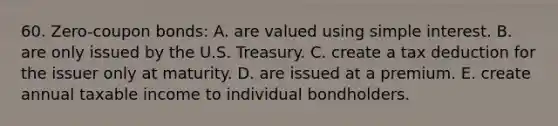 60. Zero-coupon bonds: A. are valued using <a href='https://www.questionai.com/knowledge/k33NHJ8P62-simple-interest' class='anchor-knowledge'>simple interest</a>. B. are only issued by the U.S. Treasury. C. create a tax deduction for the issuer only at maturity. D. are issued at a premium. E. create annual taxable income to individual bondholders.