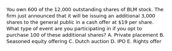 You own 600 of the 12,000 outstanding shares of BLM stock. The firm just announced that it will be issuing an additional 3,000 shares to the general public in a cash offer at 19 per share. What type of event are you participating in if you opt to purchase 100 of these additional shares? A. Private placement B. Seasoned equity offering C. Dutch auction D. IPO E. Rights offer