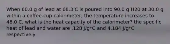 When 60.0 g of lead at 68.3 C is poured into 90.0 g H20 at 30.0 g within a coffee-cup calorimeter, the temperature increases to 48.0 C. what is the heat capacity of the calorimeter? the specific heat of lead and water are .128 J/g*C and 4.184 J/g*C respectively