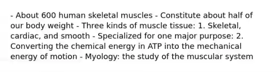 - About 600 human skeletal muscles - Constitute about half of our body weight - Three kinds of muscle tissue: 1. Skeletal, cardiac, and smooth - Specialized for one major purpose: 2. Converting the chemical energy in ATP into the mechanical energy of motion - Myology: the study of the muscular system