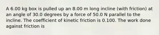 A 6.00 kg box is pulled up an 8.00 m long incline (with friction) at an angle of 30.0 degrees by a force of 50.0 N parallel to the incline. The coefficient of kinetic friction is 0.100. The work done against friction is