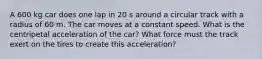 A 600 kg car does one lap in 20 s around a circular track with a radius of 60 m. The car moves at a constant speed. What is the centripetal acceleration of the car? What force must the track exert on the tires to create this acceleration?