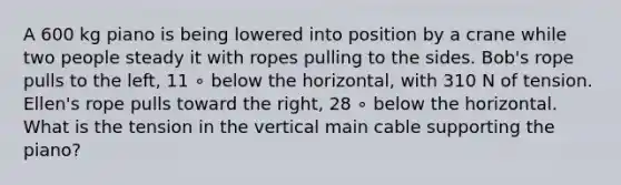 A 600 kg piano is being lowered into position by a crane while two people steady it with ropes pulling to the sides. Bob's rope pulls to the left, 11 ∘ below the horizontal, with 310 N of tension. Ellen's rope pulls toward the right, 28 ∘ below the horizontal. What is the tension in the vertical main cable supporting the piano?