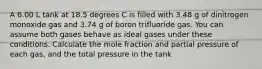 A 6.00 L tank at 18.5 degrees C is filled with 3.48 g of dinitrogen monoxide gas and 3.74 g of boron trifluoride gas. You can assume both gases behave as ideal gases under these conditions. Calculate the mole fraction and partial pressure of each gas, and the total pressure in the tank