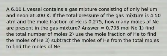 A 6.00 L vessel contains a gas mixture consisting of only helium and neon at 300 K. If the total pressure of the gas mixture is 4.50 atm and the mole fraction of He is 0.275, how many moles of Ne are present in the gas mixture? Answer = 0.795 mol Ne 1) find the total number of moles 2) use the mole fraction of He to find the moles of He 3) subtract the moles of He from the total moles to find the moles of Ne