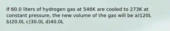 If 60.0 liters of hydrogen gas at 546K are cooled to 273K at constant pressure, the new volume of the gas will be a)120L b)20.0L c)30.0L d)40.0L