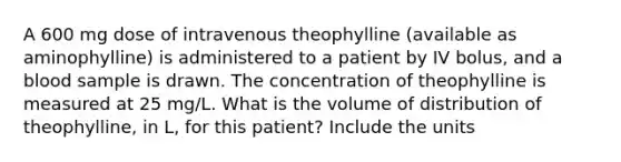 A 600 mg dose of intravenous theophylline (available as aminophylline) is administered to a patient by IV bolus, and a blood sample is drawn. The concentration of theophylline is measured at 25 mg/L. What is the volume of distribution of theophylline, in L, for this patient? Include the units