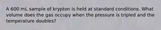 A 600 mL sample of krypton is held at standard conditions. What volume does the gas occupy when the pressure is tripled and the temperature doubles?