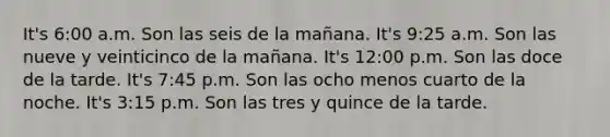 It's 6:00 a.m. Son las seis de la mañana. It's 9:25 a.m. Son las nueve y veinticinco de la mañana. It's 12:00 p.m. Son las doce de la tarde. It's 7:45 p.m. Son las ocho menos cuarto de la noche. It's 3:15 p.m. Son las tres y quince de la tarde.