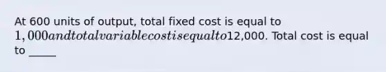 At 600 units of output, total fixed cost is equal to 1,000 and total variable cost is equal to12,000. Total cost is equal to _____