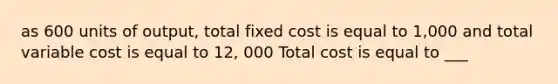 as 600 units of output, total fixed cost is equal to 1,000 and total variable cost is equal to 12, 000 Total cost is equal to ___