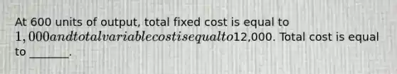 At 600 units of output, total fixed cost is equal to 1,000 and total variable cost is equal to12,000. Total cost is equal to _______.