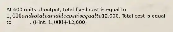 At 600 units of output, total fixed cost is equal to 1,000 and total variable cost is equal to12,000. Total cost is equal to _______. (Hint: 1,000+12,000)