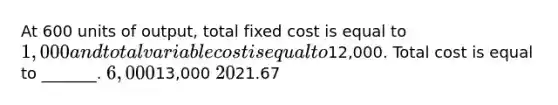 At 600 units of output, total fixed cost is equal to 1,000 and total variable cost is equal to12,000. Total cost is equal to _______. 6,00013,000 2021.67