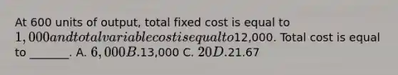 At 600 units of output, total fixed cost is equal to 1,000 and total variable cost is equal to12,000. Total cost is equal to _______. A. 6,000 B.13,000 C. 20 D.21.67