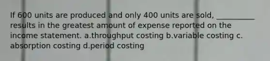 If 600 units are produced and only 400 units are sold, __________ results in the greatest amount of expense reported on the income statement. ​a.​throughput costing ​b.​variable costing ​c.​absorption costing ​d.​period costing