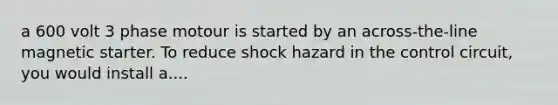 a 600 volt 3 phase motour is started by an across-the-line magnetic starter. To reduce shock hazard in the control circuit, you would install a....