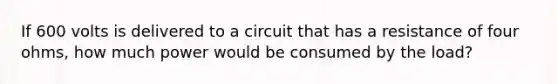 If 600 volts is delivered to a circuit that has a resistance of four ohms, how much power would be consumed by the load?