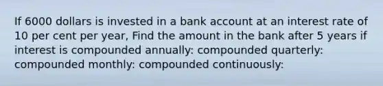 If 6000 dollars is invested in a bank account at an interest rate of 10 per cent per year, Find the amount in the bank after 5 years if interest is compounded annually: compounded quarterly: compounded monthly: compounded continuously: