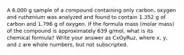 A 6.000 g sample of a compound containing only carbon, oxygen and ruthenium was analyzed and found to contain 1.352 g of carbon and 1.796 g of oxygen. If the formula mass (molar mass) of the compound is approximately 639 g/mol, what is its chemical formula? Write your answer as CxOyRuz, where x, y, and z are whole numbers, but not subscripted.