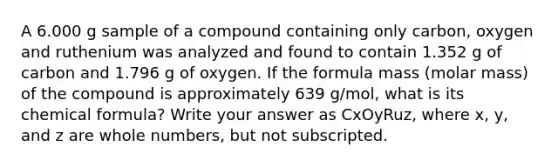 A 6.000 g sample of a compound containing only carbon, oxygen and ruthenium was analyzed and found to contain 1.352 g of carbon and 1.796 g of oxygen. If the formula mass (molar mass) of the compound is approximately 639 g/mol, what is its chemical formula? Write your answer as CxOyRuz, where x, y, and z are whole numbers, but not subscripted.