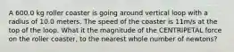 A 600.0 kg roller coaster is going around vertical loop with a radius of 10.0 meters. The speed of the coaster is 11m/s at the top of the loop. What it the magnitude of the CENTRIPETAL force on the roller coaster, to the nearest whole number of newtons?