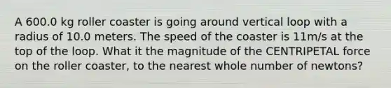 A 600.0 kg roller coaster is going around vertical loop with a radius of 10.0 meters. The speed of the coaster is 11m/s at the top of the loop. What it the magnitude of the CENTRIPETAL force on the roller coaster, to the nearest whole number of newtons?