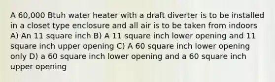 A 60,000 Btuh water heater with a draft diverter is to be installed in a closet type enclosure and all air is to be taken from indoors A) An 11 square inch B) A 11 square inch lower opening and 11 square inch upper opening C) A 60 square inch lower opening only D) a 60 square inch lower opening and a 60 square inch upper opening